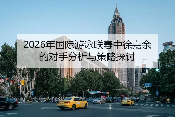 2026年国际游泳联赛中徐嘉余的对手分析与策略探讨