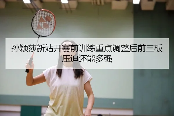 孙颖莎新站开赛前训练重点调整后前三板压迫还能多强