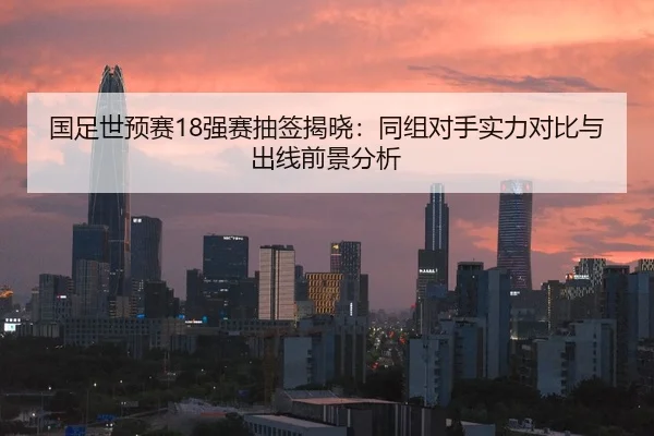 国足世预赛18强赛抽签揭晓：同组对手实力对比与出线前景分析