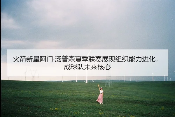 火箭新星阿门·汤普森夏季联赛展现组织能力进化，成球队未来核心